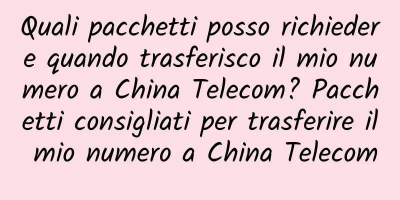 Quali pacchetti posso richiedere quando trasferisco il mio numero a China Telecom? Pacchetti consigliati per trasferire il mio numero a China Telecom