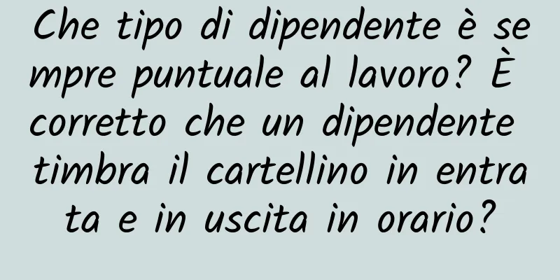 Che tipo di dipendente è sempre puntuale al lavoro? È corretto che un dipendente timbra il cartellino in entrata e in uscita in orario?