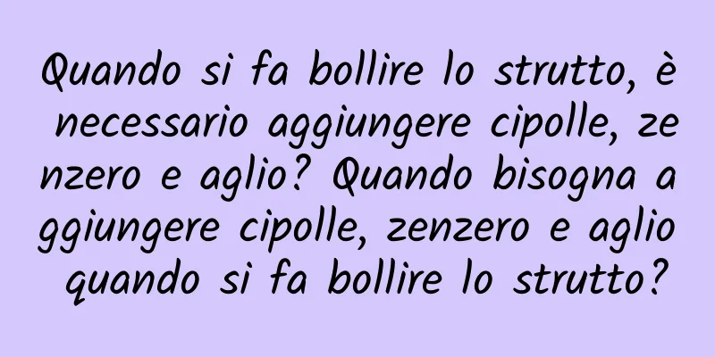 Quando si fa bollire lo strutto, è necessario aggiungere cipolle, zenzero e aglio? Quando bisogna aggiungere cipolle, zenzero e aglio quando si fa bollire lo strutto?