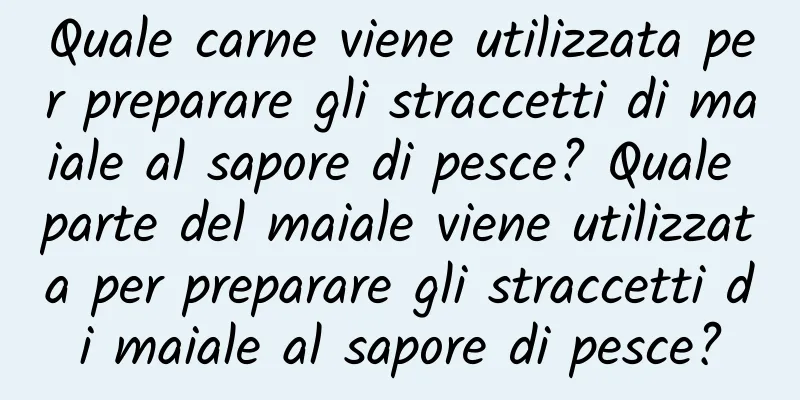 Quale carne viene utilizzata per preparare gli straccetti di maiale al sapore di pesce? Quale parte del maiale viene utilizzata per preparare gli straccetti di maiale al sapore di pesce?