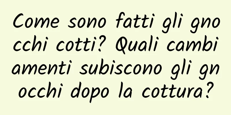 Come sono fatti gli gnocchi cotti? Quali cambiamenti subiscono gli gnocchi dopo la cottura?