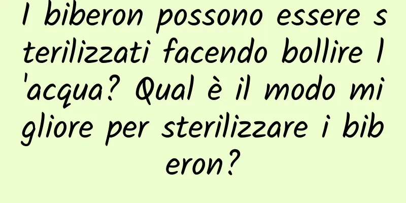 I biberon possono essere sterilizzati facendo bollire l'acqua? Qual è il modo migliore per sterilizzare i biberon?