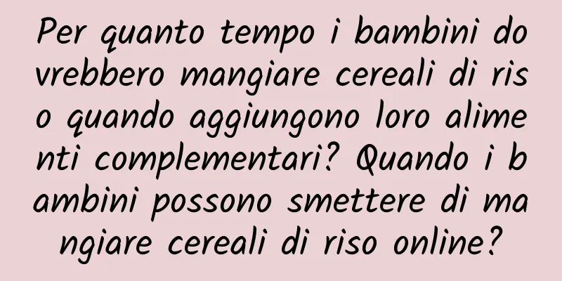 Per quanto tempo i bambini dovrebbero mangiare cereali di riso quando aggiungono loro alimenti complementari? Quando i bambini possono smettere di mangiare cereali di riso online?