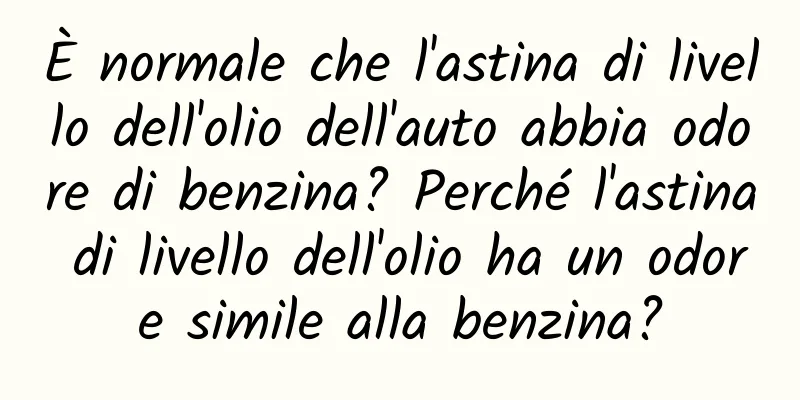 È normale che l'astina di livello dell'olio dell'auto abbia odore di benzina? Perché l'astina di livello dell'olio ha un odore simile alla benzina?