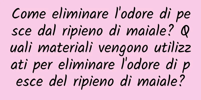 Come eliminare l'odore di pesce dal ripieno di maiale? Quali materiali vengono utilizzati per eliminare l'odore di pesce del ripieno di maiale?