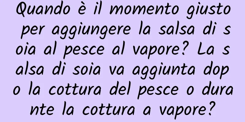 Quando è il momento giusto per aggiungere la salsa di soia al pesce al vapore? La salsa di soia va aggiunta dopo la cottura del pesce o durante la cottura a vapore?