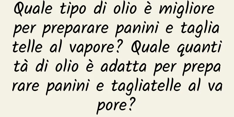 Quale tipo di olio è migliore per preparare panini e tagliatelle al vapore? Quale quantità di olio è adatta per preparare panini e tagliatelle al vapore?