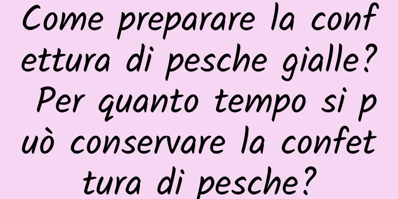Come preparare la confettura di pesche gialle? Per quanto tempo si può conservare la confettura di pesche?