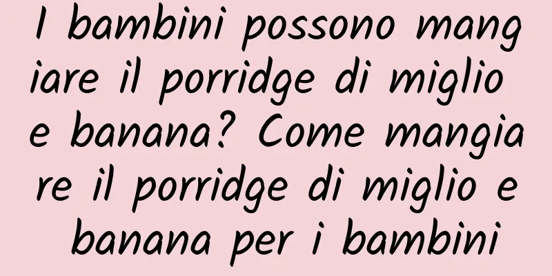 I bambini possono mangiare il porridge di miglio e banana? Come mangiare il porridge di miglio e banana per i bambini