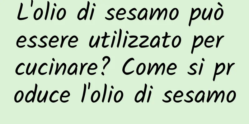 L'olio di sesamo può essere utilizzato per cucinare? Come si produce l'olio di sesamo