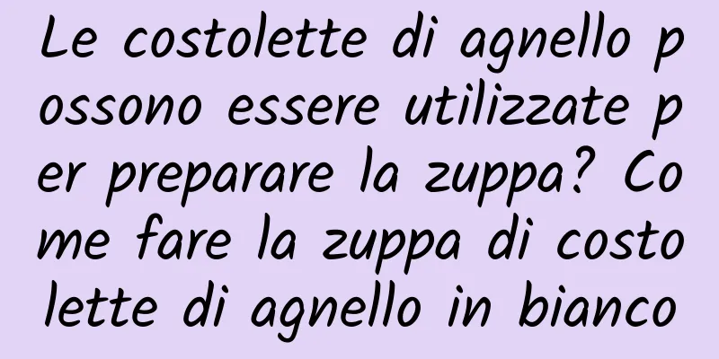 Le costolette di agnello possono essere utilizzate per preparare la zuppa? Come fare la zuppa di costolette di agnello in bianco