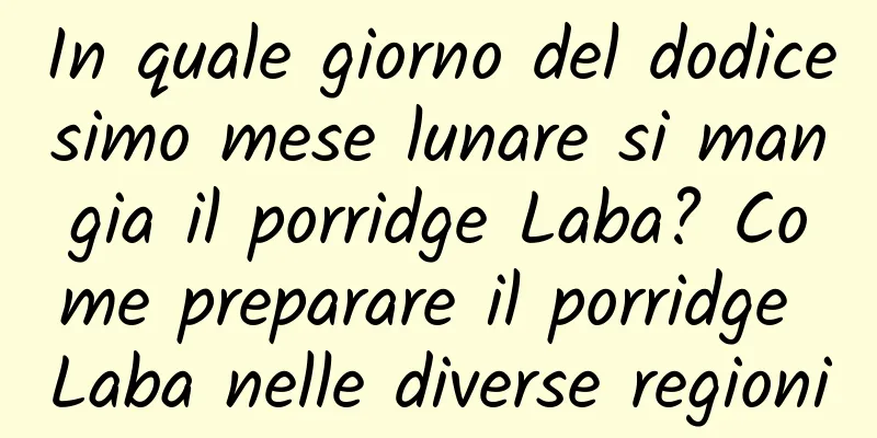 In quale giorno del dodicesimo mese lunare si mangia il porridge Laba? Come preparare il porridge Laba nelle diverse regioni
