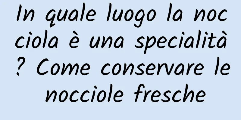 In quale luogo la nocciola è una specialità? Come conservare le nocciole fresche