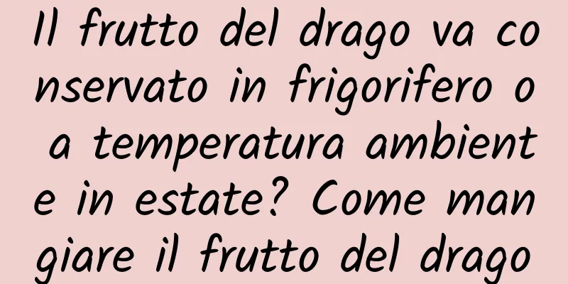 Il frutto del drago va conservato in frigorifero o a temperatura ambiente in estate? Come mangiare il frutto del drago