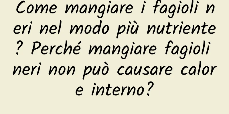 Come mangiare i fagioli neri nel modo più nutriente? Perché mangiare fagioli neri non può causare calore interno?