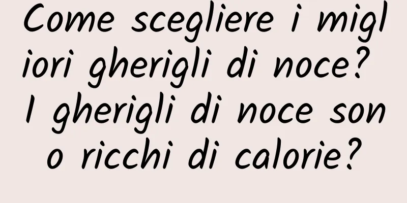 Come scegliere i migliori gherigli di noce? I gherigli di noce sono ricchi di calorie?