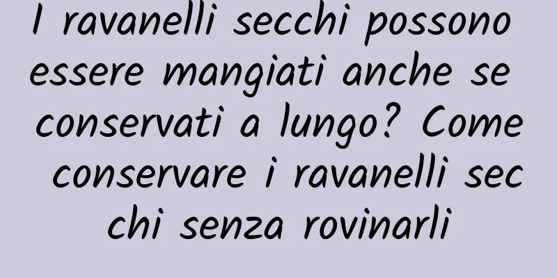 I ravanelli secchi possono essere mangiati anche se conservati a lungo? Come conservare i ravanelli secchi senza rovinarli