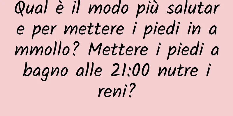 Qual è il modo più salutare per mettere i piedi in ammollo? Mettere i piedi a bagno alle 21:00 nutre i reni?