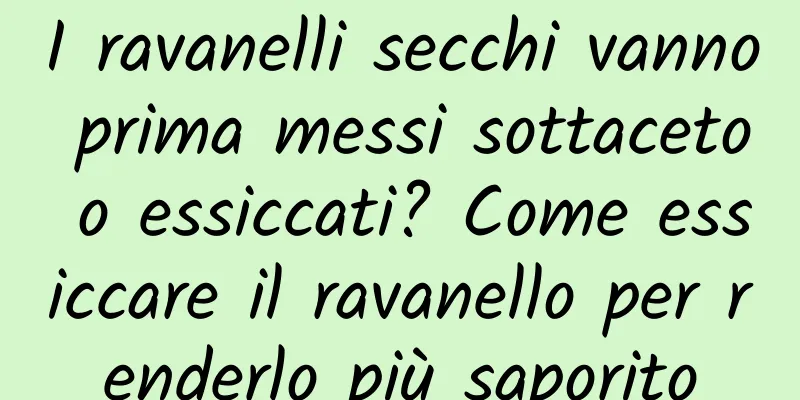 I ravanelli secchi vanno prima messi sottaceto o essiccati? Come essiccare il ravanello per renderlo più saporito