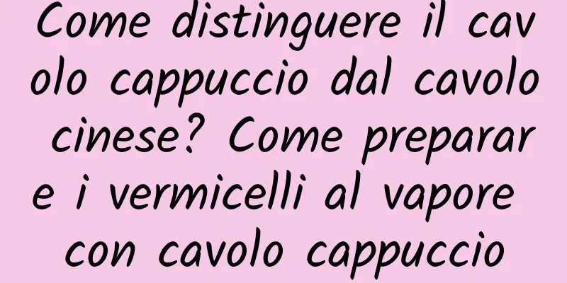 Come distinguere il cavolo cappuccio dal cavolo cinese? Come preparare i vermicelli al vapore con cavolo cappuccio