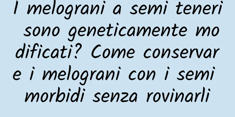 I melograni a semi teneri sono geneticamente modificati? Come conservare i melograni con i semi morbidi senza rovinarli