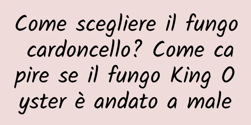 Come scegliere il fungo cardoncello? Come capire se il fungo King Oyster è andato a male