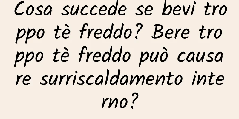 Cosa succede se bevi troppo tè freddo? Bere troppo tè freddo può causare surriscaldamento interno?