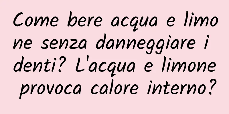 Come bere acqua e limone senza danneggiare i denti? L'acqua e limone provoca calore interno?