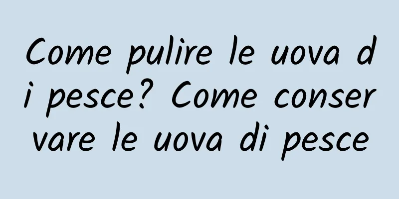 Come pulire le uova di pesce? Come conservare le uova di pesce