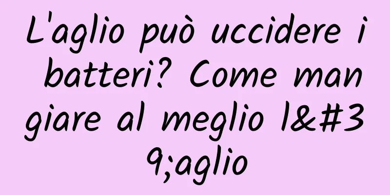L'aglio può uccidere i batteri? Come mangiare al meglio l'aglio