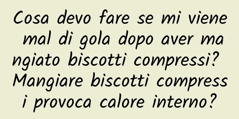 Cosa devo fare se mi viene mal di gola dopo aver mangiato biscotti compressi? Mangiare biscotti compressi provoca calore interno?
