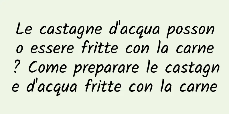 Le castagne d'acqua possono essere fritte con la carne? Come preparare le castagne d'acqua fritte con la carne