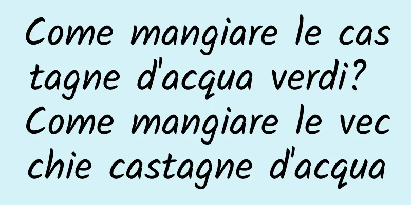 Come mangiare le castagne d'acqua verdi? Come mangiare le vecchie castagne d'acqua