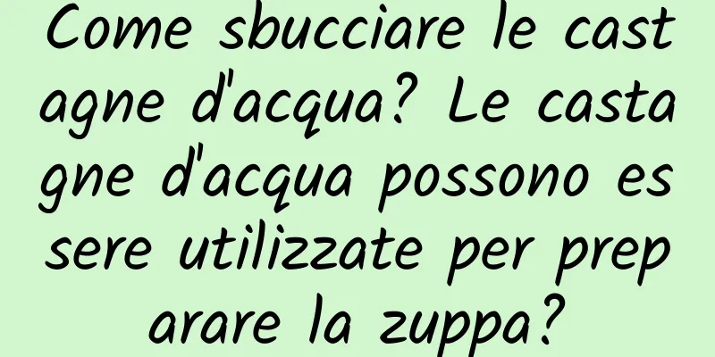 Come sbucciare le castagne d'acqua? Le castagne d'acqua possono essere utilizzate per preparare la zuppa?