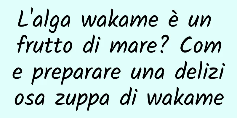 L'alga wakame è un frutto di mare? Come preparare una deliziosa zuppa di wakame