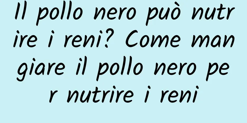 Il pollo nero può nutrire i reni? Come mangiare il pollo nero per nutrire i reni