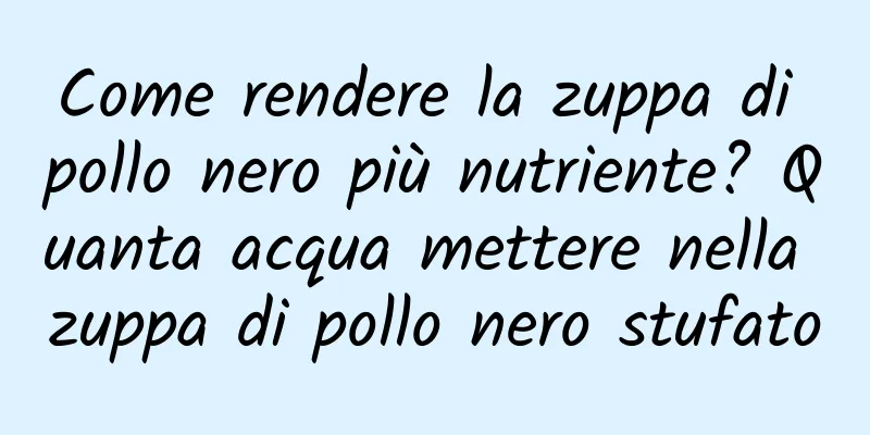 Come rendere la zuppa di pollo nero più nutriente? Quanta acqua mettere nella zuppa di pollo nero stufato