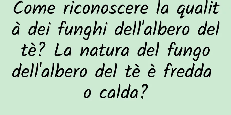 Come riconoscere la qualità dei funghi dell'albero del tè? La natura del fungo dell'albero del tè è fredda o calda?