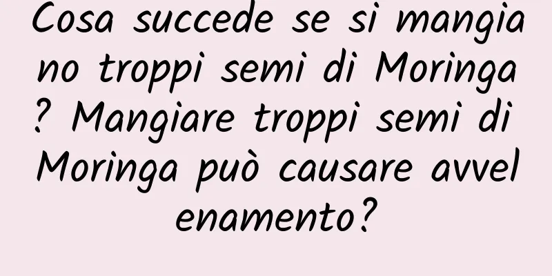Cosa succede se si mangiano troppi semi di Moringa? Mangiare troppi semi di Moringa può causare avvelenamento?