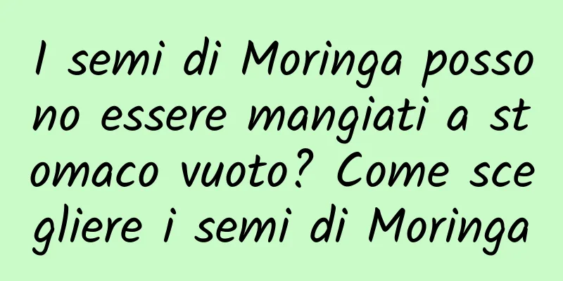 I semi di Moringa possono essere mangiati a stomaco vuoto? Come scegliere i semi di Moringa