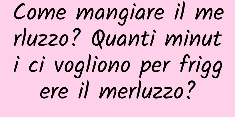 Come mangiare il merluzzo? Quanti minuti ci vogliono per friggere il merluzzo?
