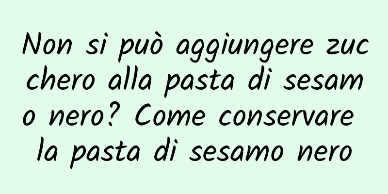 Non si può aggiungere zucchero alla pasta di sesamo nero? Come conservare la pasta di sesamo nero