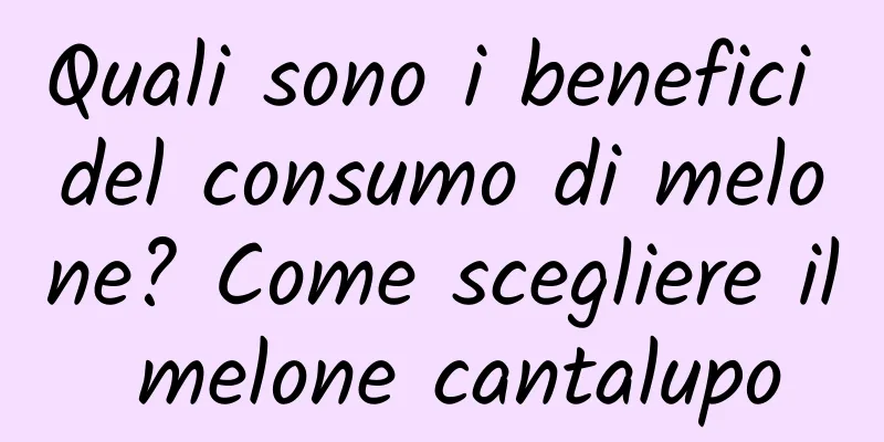 Quali sono i benefici del consumo di melone? Come scegliere il melone cantalupo