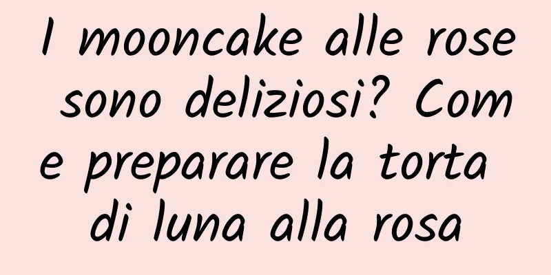 I mooncake alle rose sono deliziosi? Come preparare la torta di luna alla rosa