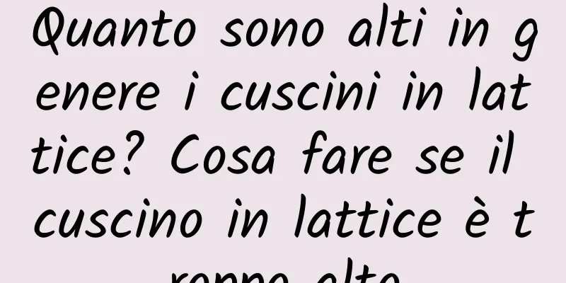 Quanto sono alti in genere i cuscini in lattice? Cosa fare se il cuscino in lattice è troppo alto