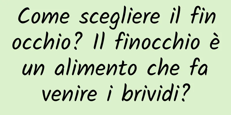 Come scegliere il finocchio? Il finocchio è un alimento che fa venire i brividi?