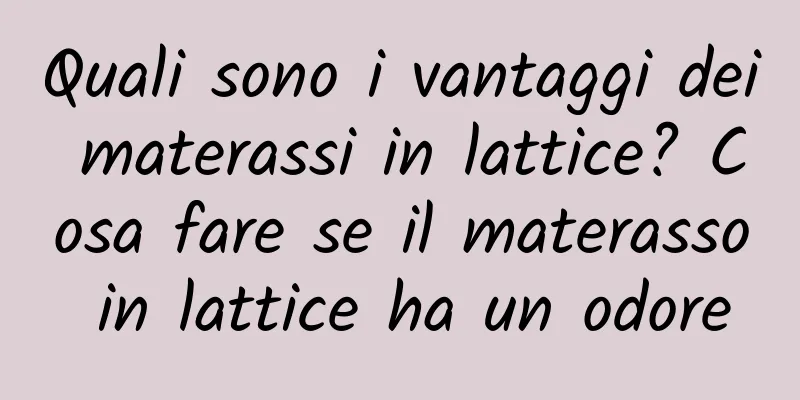Quali sono i vantaggi dei materassi in lattice? Cosa fare se il materasso in lattice ha un odore