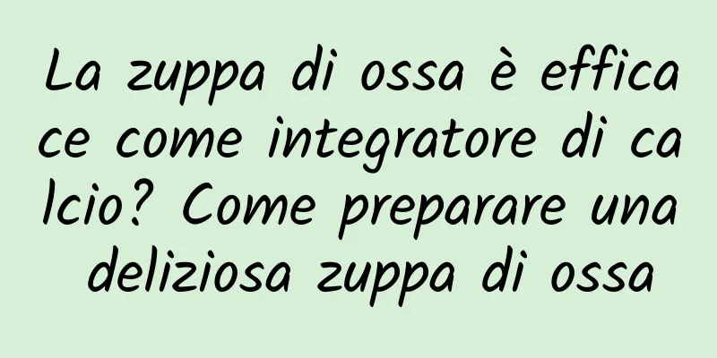 La zuppa di ossa è efficace come integratore di calcio? Come preparare una deliziosa zuppa di ossa