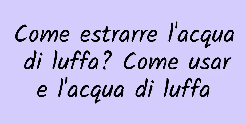 Come estrarre l'acqua di luffa? Come usare l'acqua di luffa