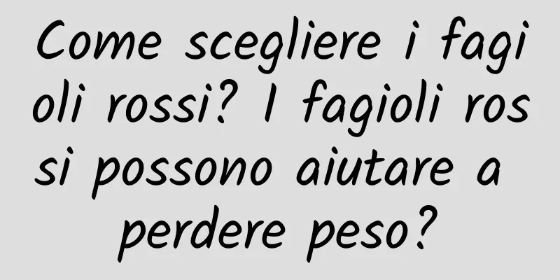 Come scegliere i fagioli rossi? I fagioli rossi possono aiutare a perdere peso?